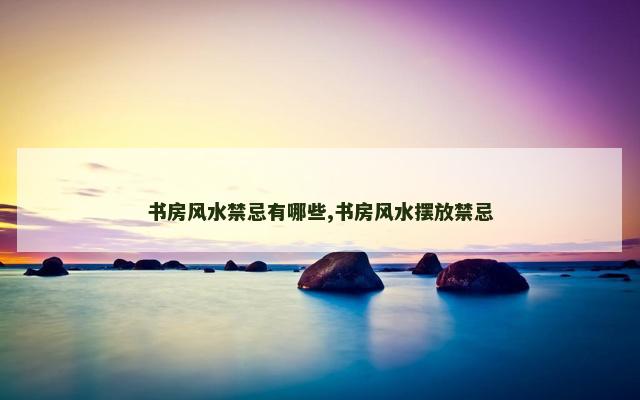 书房风水禁忌有哪些,书房风水摆放禁忌