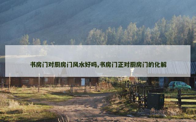 书房门对厨房门风水好吗,书房门正对厨房门的化解