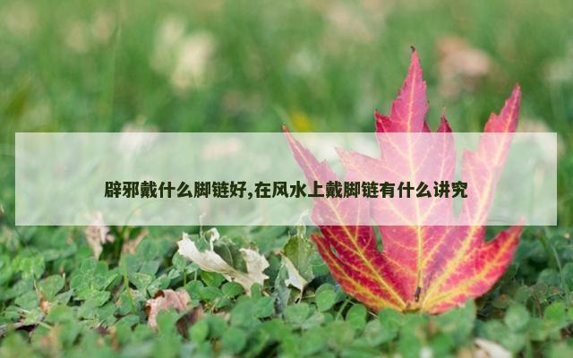 辟邪戴什么脚链好,在风水上戴脚链有什么讲究