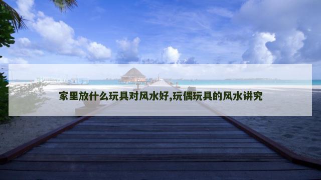 家里放什么玩具对风水好,玩偶玩具的风水讲究