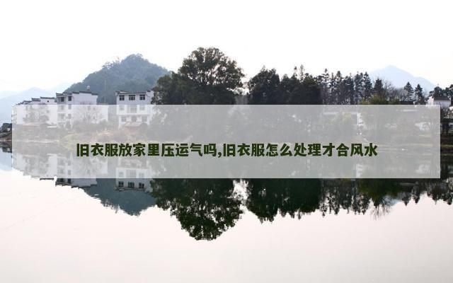 旧衣服放家里压运气吗,旧衣服怎么处理才合风水