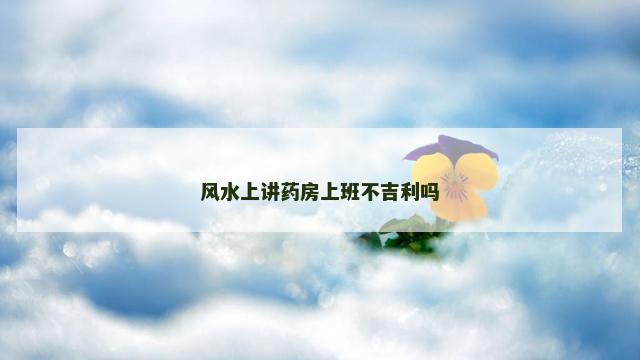 风水上讲药房上班不吉利吗