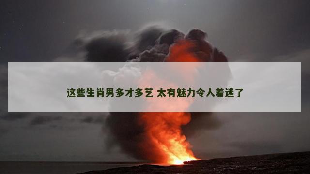 这些生肖男多才多艺 太有魅力令人着迷了