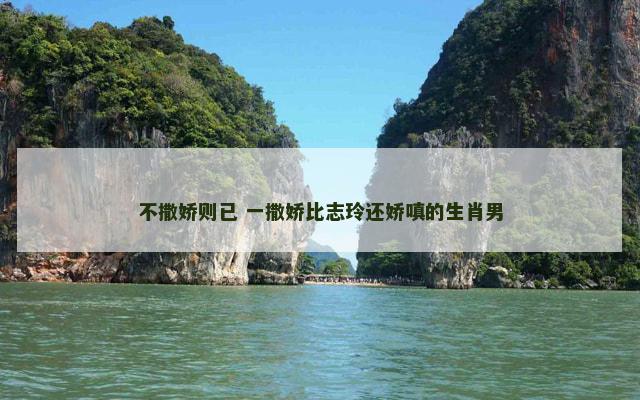 不撒娇则已 一撒娇比志玲还娇嗔的生肖男
