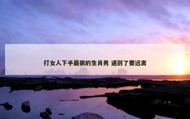 打女人下手最狠的生肖男 遇到了要远离