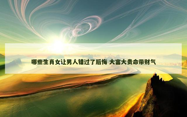 哪些生肖女让男人错过了后悔 大富大贵命带财气
