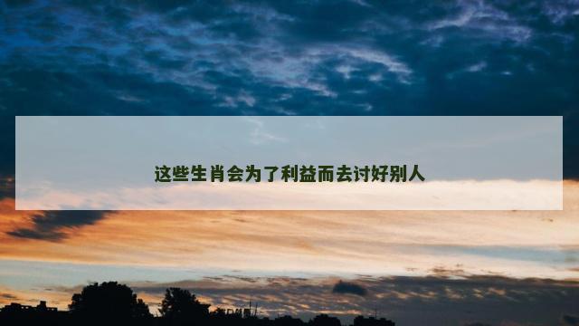 这些生肖会为了利益而去讨好别人