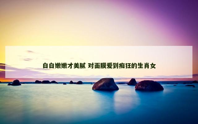 白白嫩嫩才美腻 对面膜爱到痴狂的生肖女