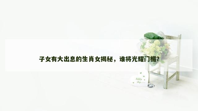子女有大出息的生肖女揭秘，谁将光耀门楣？