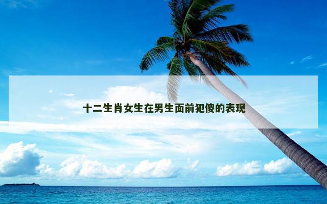十二生肖女生在男生面前犯傻的表现