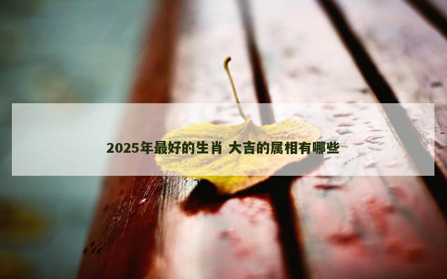 2025年最好的生肖 大吉的属相有哪些