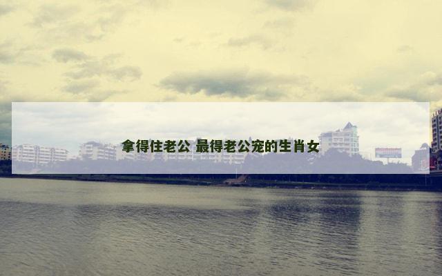 拿得住老公 最得老公宠的生肖女