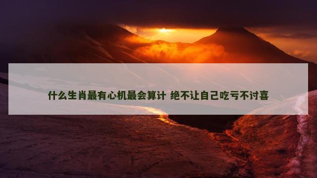 什么生肖最有心机最会算计 绝不让自己吃亏不讨喜