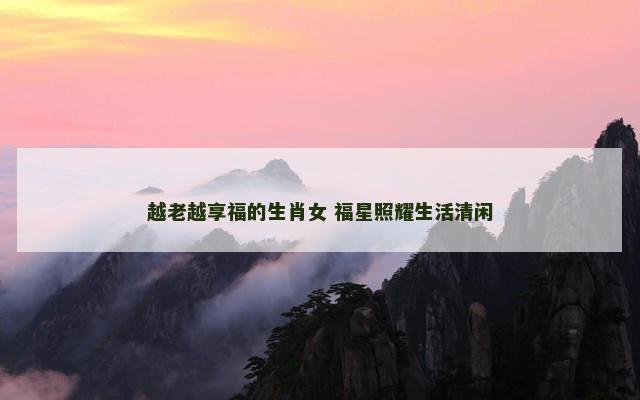 越老越享福的生肖女 福星照耀生活清闲