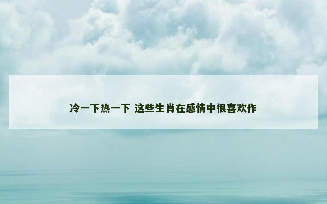 冷一下热一下 这些生肖在感情中很喜欢作