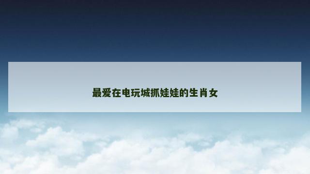 最爱在电玩城抓娃娃的生肖女