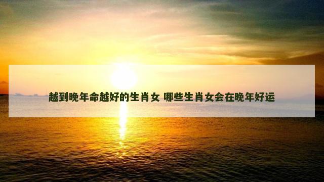 越到晚年命越好的生肖女 哪些生肖女会在晚年好运