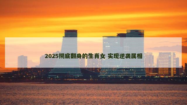 2025彻底翻身的生肖女 实现逆袭属相