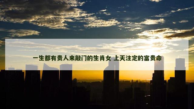 一生都有贵人来敲门的生肖女 上天注定的富贵命