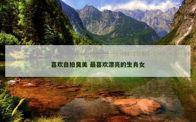喜欢自拍臭美 最喜欢漂亮的生肖女
