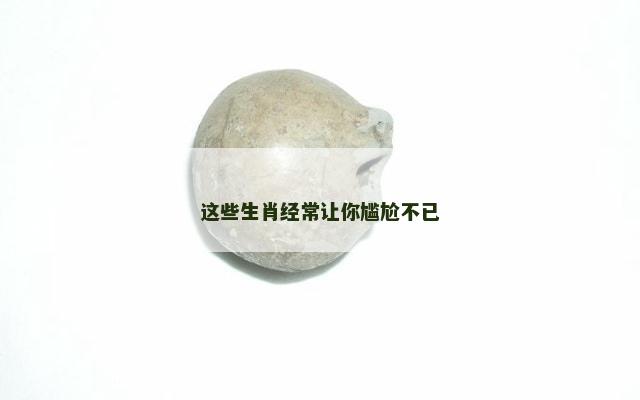 这些生肖经常让你尴尬不已