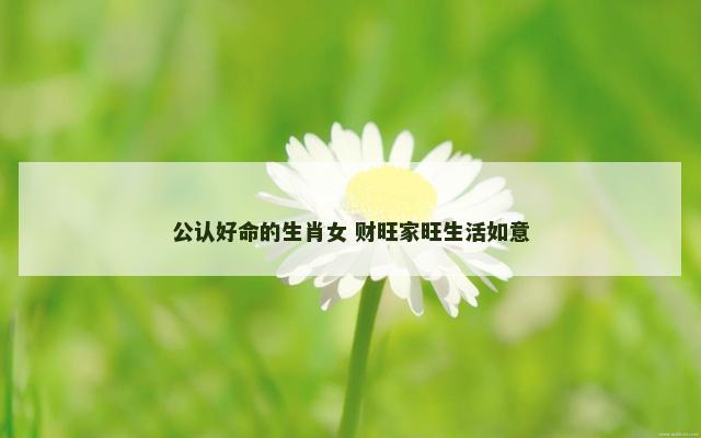 公认好命的生肖女 财旺家旺生活如意