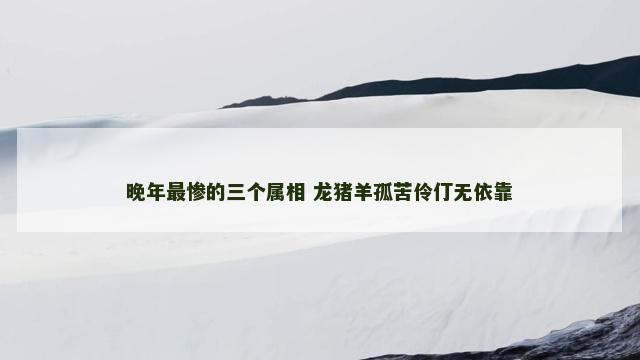 晚年最惨的三个属相 龙猪羊孤苦伶仃无依靠