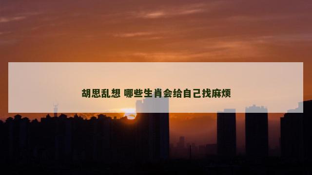 胡思乱想 哪些生肖会给自己找麻烦