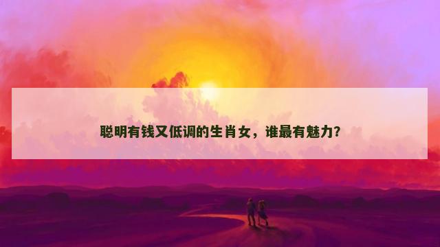 聪明有钱又低调的生肖女，谁最有魅力？