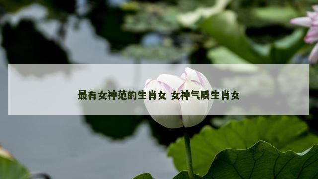 最有女神范的生肖女 女神气质生肖女