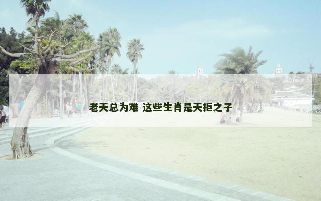 老天总为难 这些生肖是天拒之子