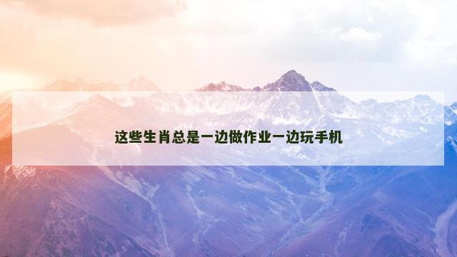 这些生肖总是一边做作业一边玩手机
