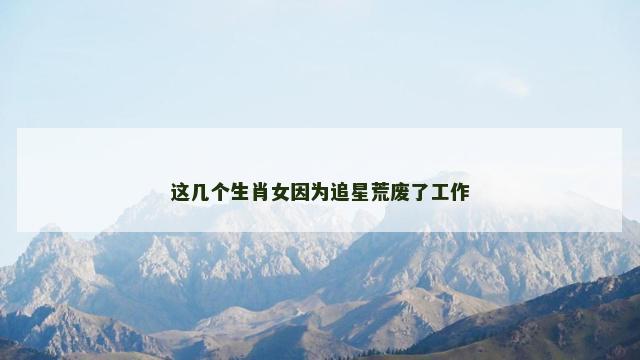 这几个生肖女因为追星荒废了工作