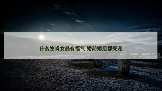 什么生肖女最有福气 婚前婚后都受宠
