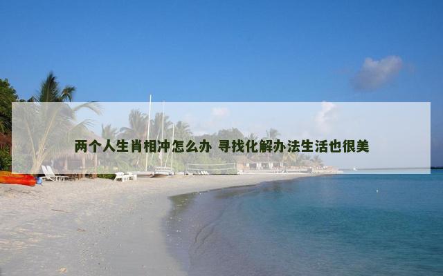 两个人生肖相冲怎么办 寻找化解办法生活也很美