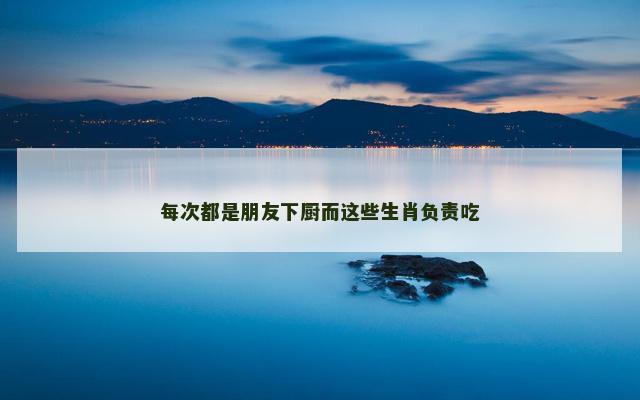 每次都是朋友下厨而这些生肖负责吃