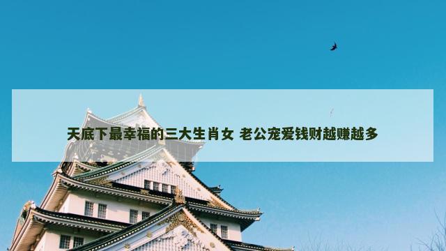 天底下最幸福的三大生肖女 老公宠爱钱财越赚越多