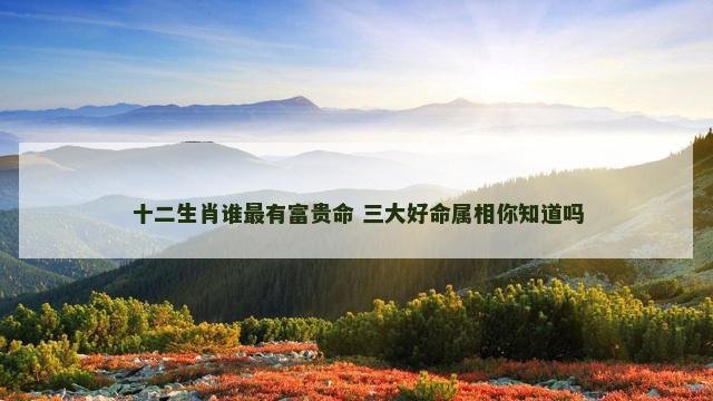 十二生肖谁最有富贵命 三大好命属相你知道吗