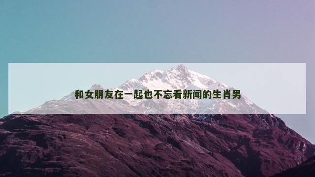 和女朋友在一起也不忘看新闻的生肖男