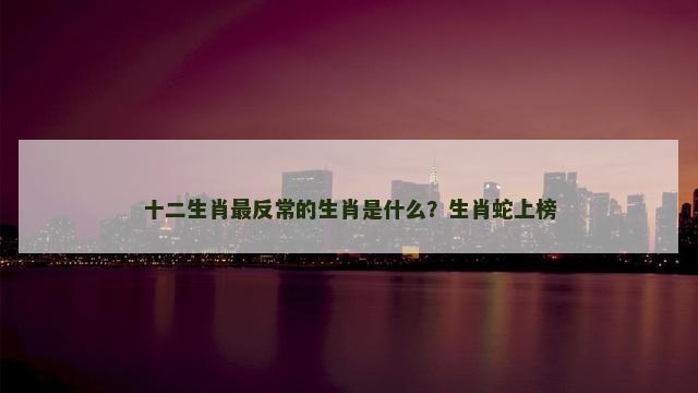 十二生肖最反常的生肖是什么？生肖蛇上榜