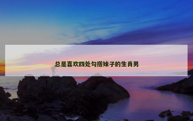 总是喜欢四处勾搭妹子的生肖男