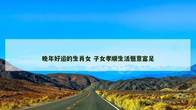 晚年好运的生肖女 子女孝顺生活惬意富足