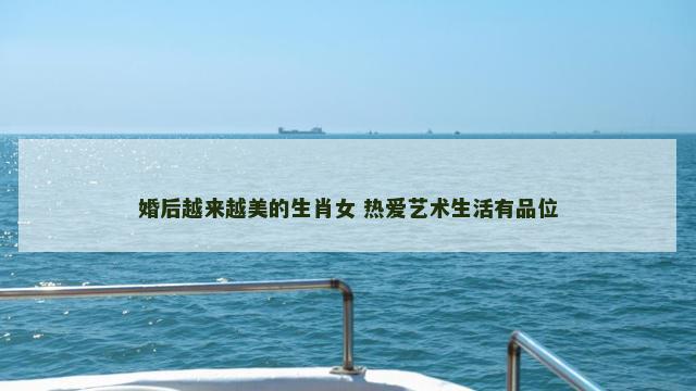 婚后越来越美的生肖女 热爱艺术生活有品位