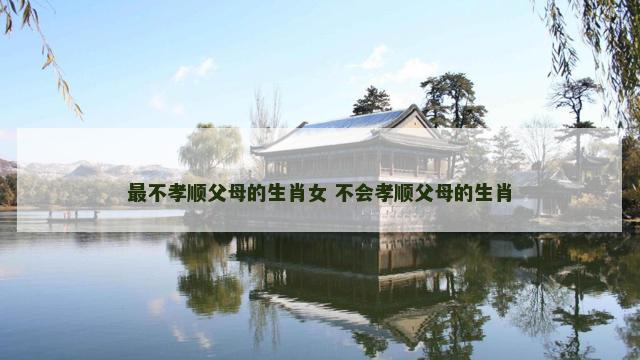 最不孝顺父母的生肖女 不会孝顺父母的生肖