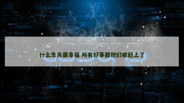 什么生肖最幸福 所有好事都他们被赶上了