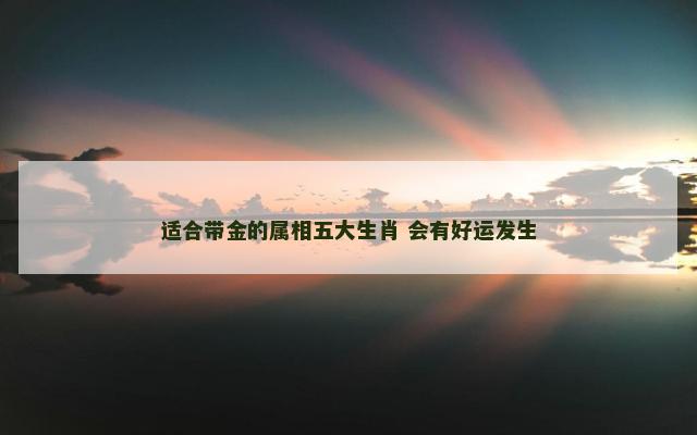 适合带金的属相五大生肖 会有好运发生