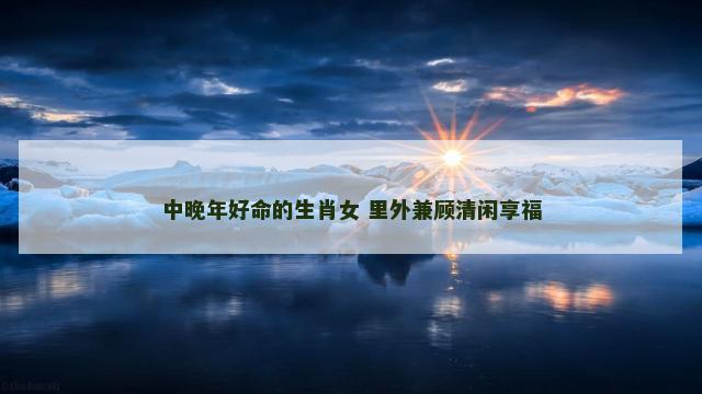 中晚年好命的生肖女 里外兼顾清闲享福