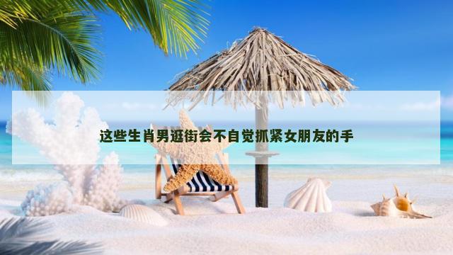 这些生肖男逛街会不自觉抓紧女朋友的手