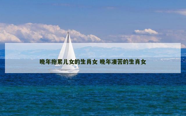 晚年拖累儿女的生肖女 晚年凄苦的生肖女