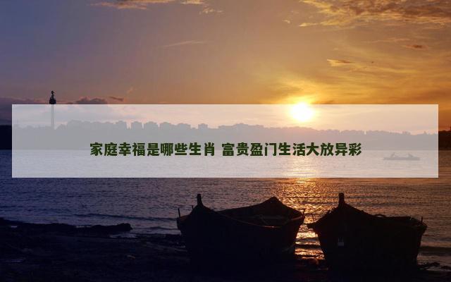 家庭幸福是哪些生肖 富贵盈门生活大放异彩